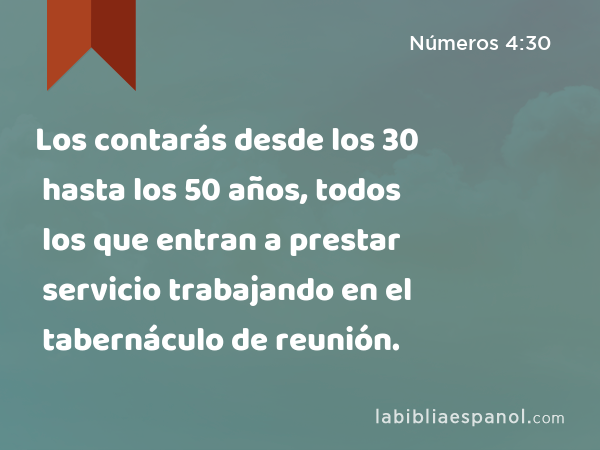 Los contarás desde los 30 hasta los 50 años, todos los que entran a prestar servicio trabajando en el tabernáculo de reunión. - Números 4:30