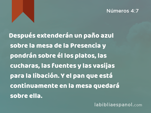 Después extenderán un paño azul sobre la mesa de la Presencia y pondrán sobre él los platos, las cucharas, las fuentes y las vasijas para la libación. Y el pan que está continuamente en la mesa quedará sobre ella. - Números 4:7