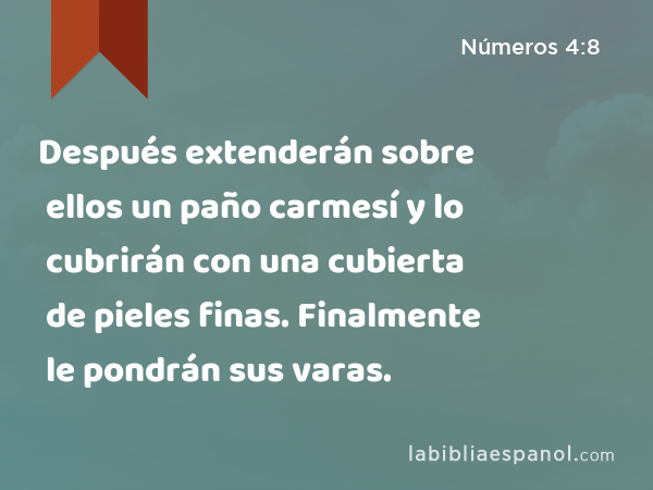 Después extenderán sobre ellos un paño carmesí y lo cubrirán con una cubierta de pieles finas. Finalmente le pondrán sus varas. - Números 4:8