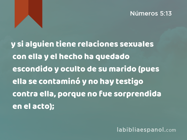 y si alguien tiene relaciones sexuales con ella y el hecho ha quedado escondido y oculto de su marido (pues ella se contaminó y no hay testigo contra ella, porque no fue sorprendida en el acto); - Números 5:13