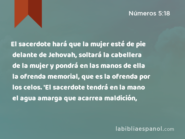 El sacerdote hará que la mujer esté de pie delante de Jehovah, soltará la cabellera de la mujer y pondrá en las manos de ella la ofrenda memorial, que es la ofrenda por los celos. 'El sacerdote tendrá en la mano el agua amarga que acarrea maldición, - Números 5:18