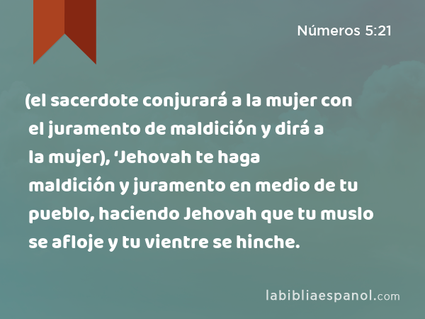 (el sacerdote conjurará a la mujer con el juramento de maldición y dirá a la mujer), ‘Jehovah te haga maldición y juramento en medio de tu pueblo, haciendo Jehovah que tu muslo se afloje y tu vientre se hinche. - Números 5:21