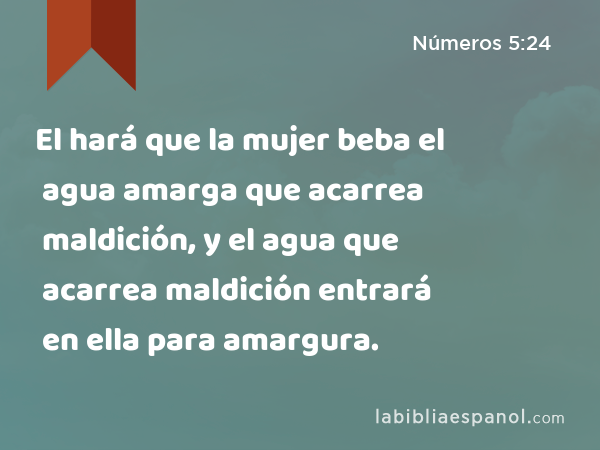 El hará que la mujer beba el agua amarga que acarrea maldición, y el agua que acarrea maldición entrará en ella para amargura. - Números 5:24