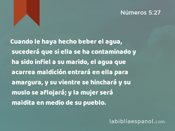 Cuando le haya hecho beber el agua, sucederá que si ella se ha contaminado y ha sido infiel a su marido, el agua que acarrea maldición entrará en ella para amargura, y su vientre se hinchará y su muslo se aflojará; y la mujer será maldita en medio de su pueblo. - Números 5:27