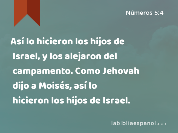 Así lo hicieron los hijos de Israel, y los alejaron del campamento. Como Jehovah dijo a Moisés, así lo hicieron los hijos de Israel. - Números 5:4