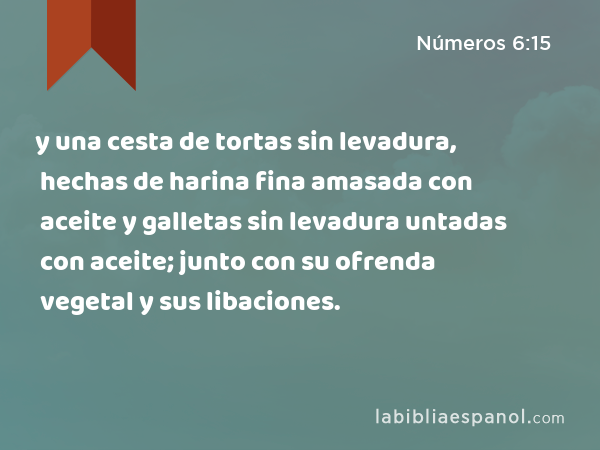 y una cesta de tortas sin levadura, hechas de harina fina amasada con aceite y galletas sin levadura untadas con aceite; junto con su ofrenda vegetal y sus libaciones. - Números 6:15