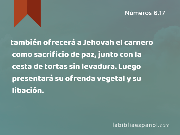 también ofrecerá a Jehovah el carnero como sacrificio de paz, junto con la cesta de tortas sin levadura. Luego presentará su ofrenda vegetal y su libación. - Números 6:17