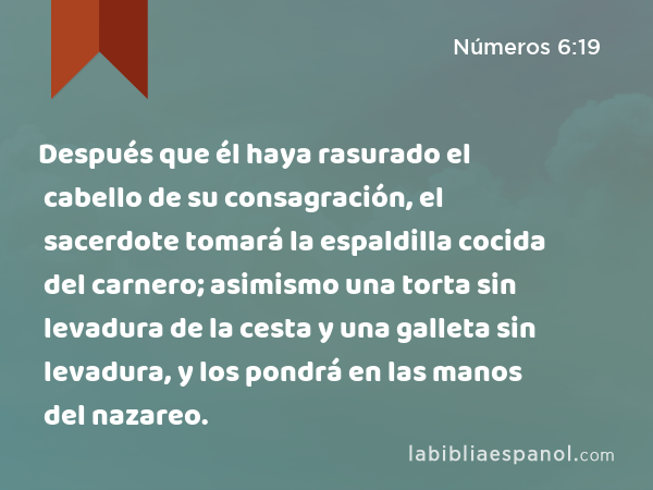 Después que él haya rasurado el cabello de su consagración, el sacerdote tomará la espaldilla cocida del carnero; asimismo una torta sin levadura de la cesta y una galleta sin levadura, y los pondrá en las manos del nazareo. - Números 6:19