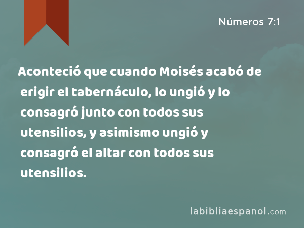 Aconteció que cuando Moisés acabó de erigir el tabernáculo, lo ungió y lo consagró junto con todos sus utensilios, y asimismo ungió y consagró el altar con todos sus utensilios. - Números 7:1