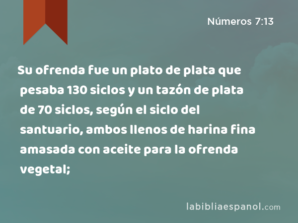 Su ofrenda fue un plato de plata que pesaba 130 siclos y un tazón de plata de 70 siclos, según el siclo del santuario, ambos llenos de harina fina amasada con aceite para la ofrenda vegetal; - Números 7:13