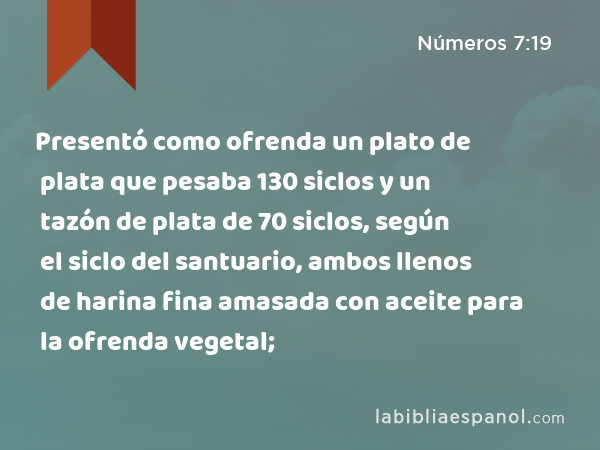 Presentó como ofrenda un plato de plata que pesaba 130 siclos y un tazón de plata de 70 siclos, según el siclo del santuario, ambos llenos de harina fina amasada con aceite para la ofrenda vegetal; - Números 7:19