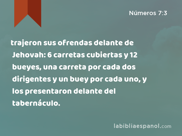 trajeron sus ofrendas delante de Jehovah: 6 carretas cubiertas y 12 bueyes, una carreta por cada dos dirigentes y un buey por cada uno, y los presentaron delante del tabernáculo. - Números 7:3