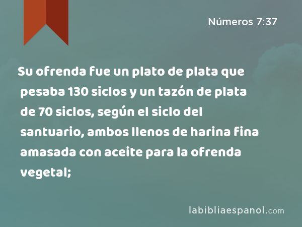 Su ofrenda fue un plato de plata que pesaba 130 siclos y un tazón de plata de 70 siclos, según el siclo del santuario, ambos llenos de harina fina amasada con aceite para la ofrenda vegetal; - Números 7:37