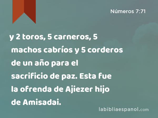 y 2 toros, 5 carneros, 5 machos cabríos y 5 corderos de un año para el sacrificio de paz. Esta fue la ofrenda de Ajiezer hijo de Amisadai. - Números 7:71