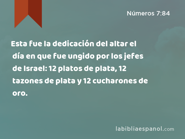 Esta fue la dedicación del altar el día en que fue ungido por los jefes de Israel: 12 platos de plata, 12 tazones de plata y 12 cucharones de oro. - Números 7:84