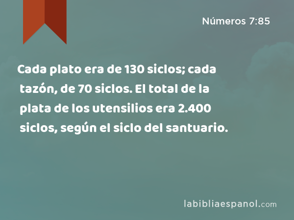 Cada plato era de 130 siclos; cada tazón, de 70 siclos. El total de la plata de los utensilios era 2.400 siclos, según el siclo del santuario. - Números 7:85