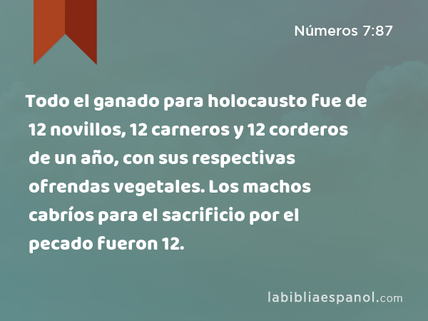 Todo el ganado para holocausto fue de 12 novillos, 12 carneros y 12 corderos de un año, con sus respectivas ofrendas vegetales. Los machos cabríos para el sacrificio por el pecado fueron 12. - Números 7:87