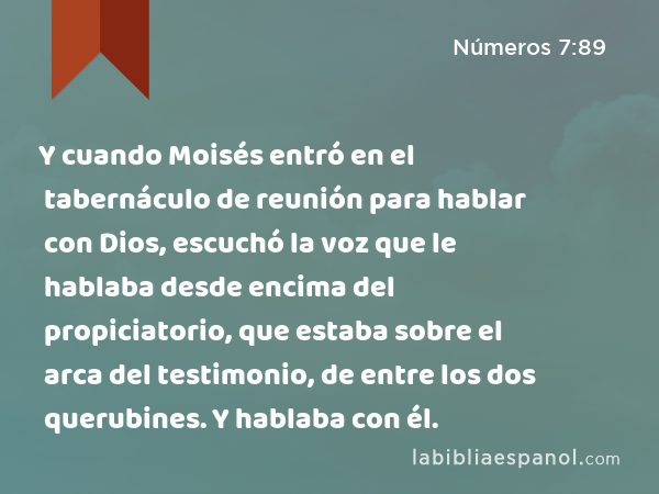 Y cuando Moisés entró en el tabernáculo de reunión para hablar con Dios, escuchó la voz que le hablaba desde encima del propiciatorio, que estaba sobre el arca del testimonio, de entre los dos querubines. Y hablaba con él. - Números 7:89