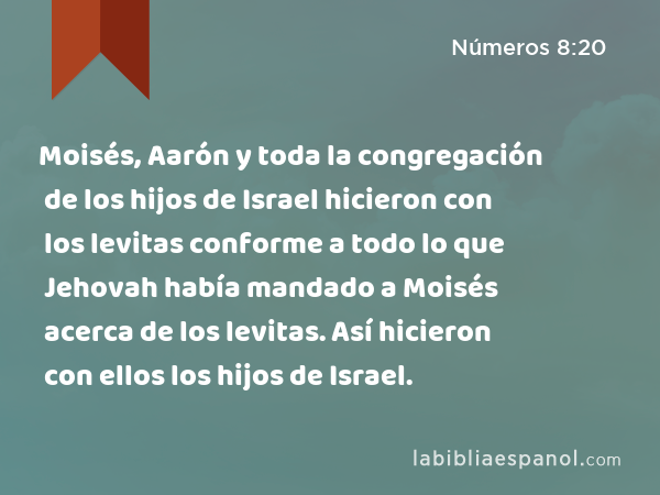 Moisés, Aarón y toda la congregación de los hijos de Israel hicieron con los levitas conforme a todo lo que Jehovah había mandado a Moisés acerca de los levitas. Así hicieron con ellos los hijos de Israel. - Números 8:20