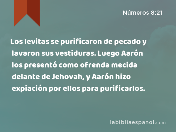 Los levitas se purificaron de pecado y lavaron sus vestiduras. Luego Aarón los presentó como ofrenda mecida delante de Jehovah, y Aarón hizo expiación por ellos para purificarlos. - Números 8:21