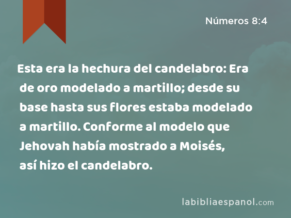 Esta era la hechura del candelabro: Era de oro modelado a martillo; desde su base hasta sus flores estaba modelado a martillo. Conforme al modelo que Jehovah había mostrado a Moisés, así hizo el candelabro. - Números 8:4