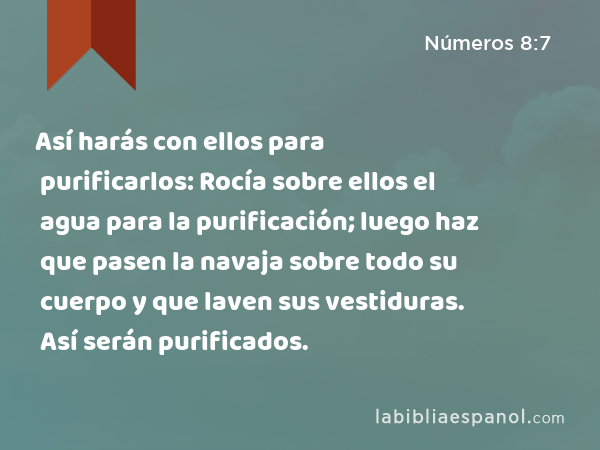 Así harás con ellos para purificarlos: Rocía sobre ellos el agua para la purificación; luego haz que pasen la navaja sobre todo su cuerpo y que laven sus vestiduras. Así serán purificados. - Números 8:7