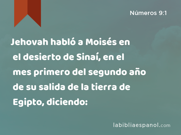 Jehovah habló a Moisés en el desierto de Sinaí, en el mes primero del segundo año de su salida de la tierra de Egipto, diciendo: - Números 9:1