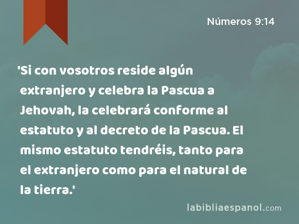 'Si con vosotros reside algún extranjero y celebra la Pascua a Jehovah, la celebrará conforme al estatuto y al decreto de la Pascua. El mismo estatuto tendréis, tanto para el extranjero como para el natural de la tierra.' - Números 9:14