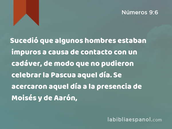 Sucedió que algunos hombres estaban impuros a causa de contacto con un cadáver, de modo que no pudieron celebrar la Pascua aquel día. Se acercaron aquel día a la presencia de Moisés y de Aarón, - Números 9:6