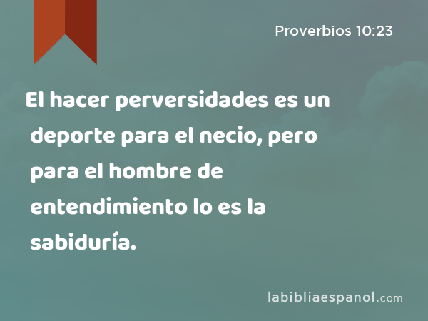 El hacer perversidades es un deporte para el necio, pero para el hombre de entendimiento lo es la sabiduría. - Proverbios 10:23