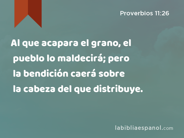 Al que acapara el grano, el pueblo lo maldecirá; pero la bendición caerá sobre la cabeza del que distribuye. - Proverbios 11:26