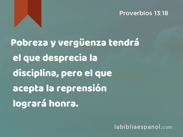 Pobreza y vergüenza tendrá el que desprecia la disciplina, pero el que acepta la reprensión logrará honra. - Proverbios 13:18