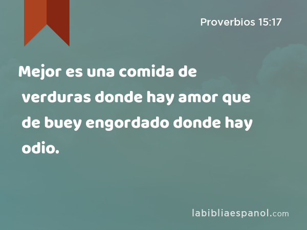 Mejor es una comida de verduras donde hay amor que de buey engordado donde hay odio. - Proverbios 15:17