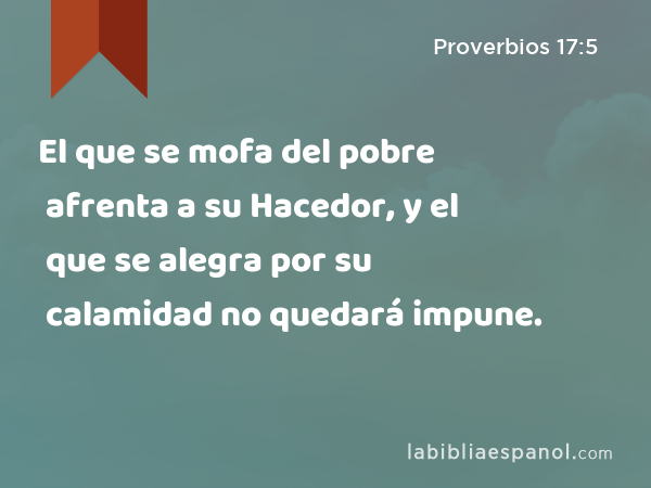 El que se mofa del pobre afrenta a su Hacedor, y el que se alegra por su calamidad no quedará impune. - Proverbios 17:5