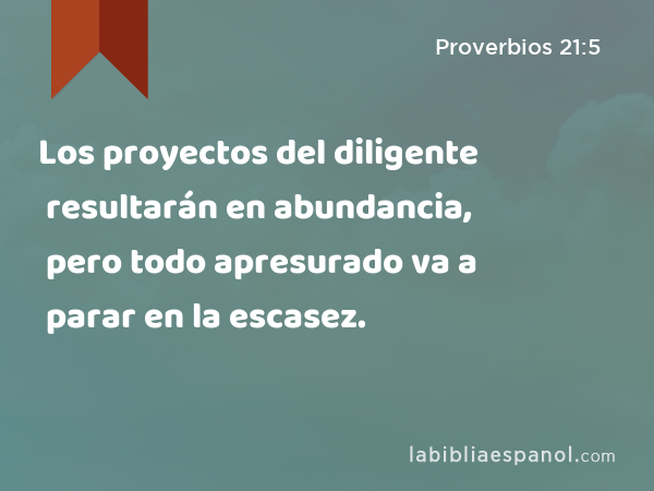 Los proyectos del diligente resultarán en abundancia, pero todo apresurado va a parar en la escasez. - Proverbios 21:5