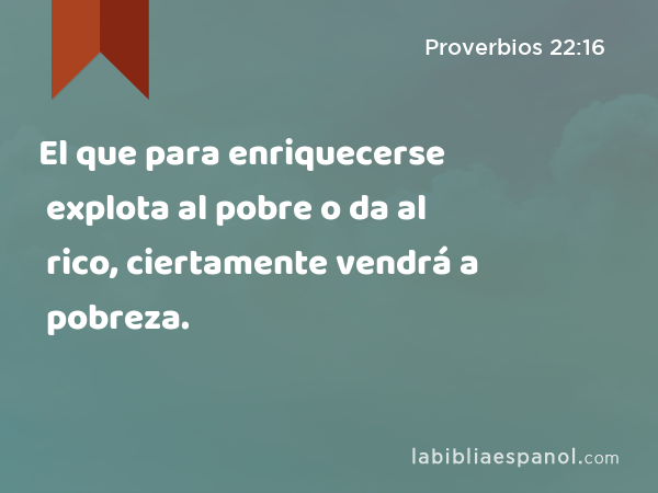 El que para enriquecerse explota al pobre o da al rico, ciertamente vendrá a pobreza. - Proverbios 22:16