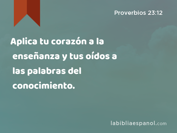 Aplica tu corazón a la enseñanza y tus oídos a las palabras del conocimiento. - Proverbios 23:12