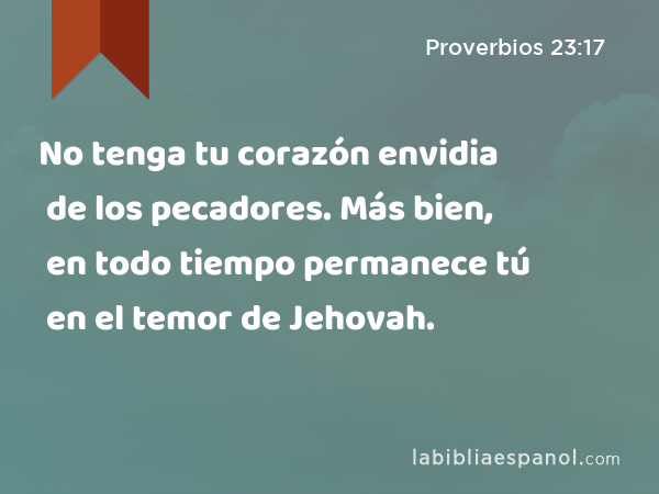 No tenga tu corazón envidia de los pecadores. Más bien, en todo tiempo permanece tú en el temor de Jehovah. - Proverbios 23:17