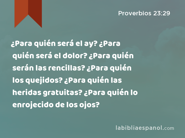 ¿Para quién será el ay? ¿Para quién será el dolor? ¿Para quién serán las rencillas? ¿Para quién los quejidos? ¿Para quién las heridas gratuitas? ¿Para quién lo enrojecido de los ojos? - Proverbios 23:29