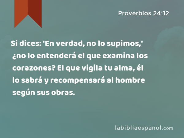 Si dices: 'En verdad, no lo supimos,' ¿no lo entenderá el que examina los corazones? El que vigila tu alma, él lo sabrá y recompensará al hombre según sus obras. - Proverbios 24:12