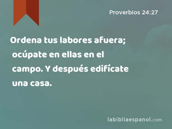 Ordena tus labores afuera; ocúpate en ellas en el campo. Y después edifícate una casa. - Proverbios 24:27