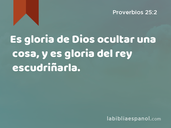 Es gloria de Dios ocultar una cosa, y es gloria del rey escudriñarla. - Proverbios 25:2