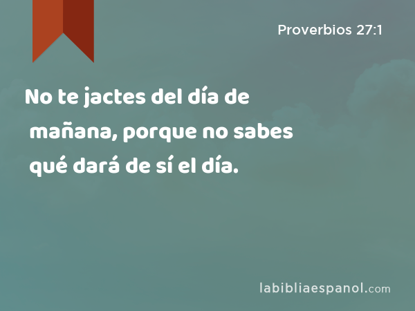 No te jactes del día de mañana, porque no sabes qué dará de sí el día. - Proverbios 27:1