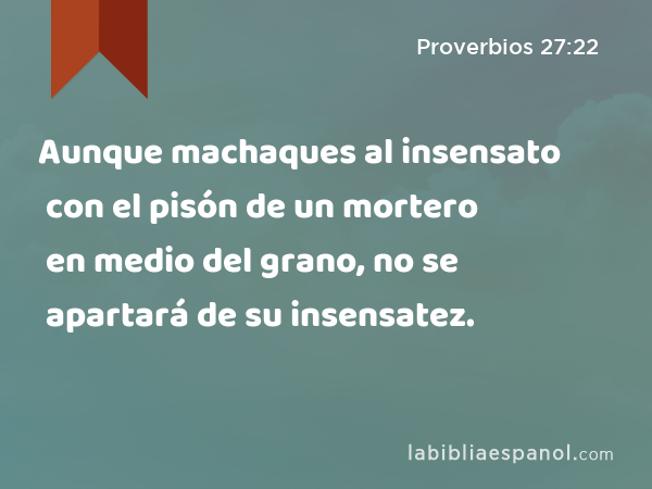 Aunque machaques al insensato con el pisón de un mortero en medio del grano, no se apartará de su insensatez. - Proverbios 27:22