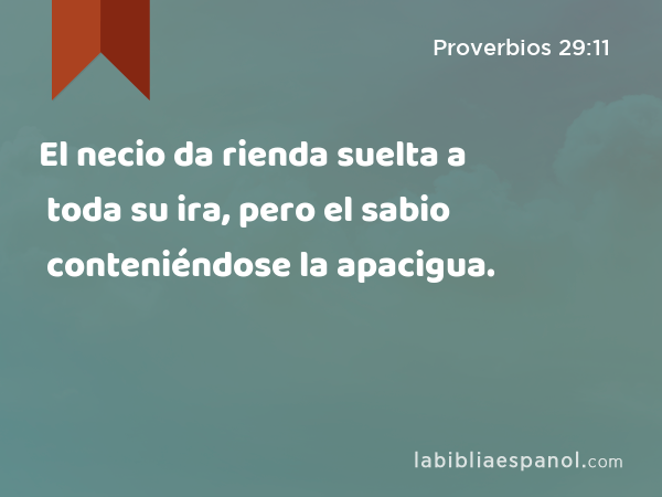 El necio da rienda suelta a toda su ira, pero el sabio conteniéndose la apacigua. - Proverbios 29:11