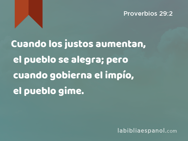 Cuando los justos aumentan, el pueblo se alegra; pero cuando gobierna el impío, el pueblo gime. - Proverbios 29:2