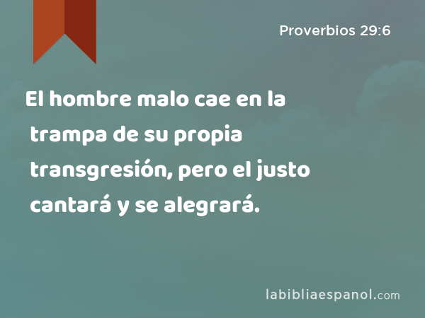 El hombre malo cae en la trampa de su propia transgresión, pero el justo cantará y se alegrará. - Proverbios 29:6