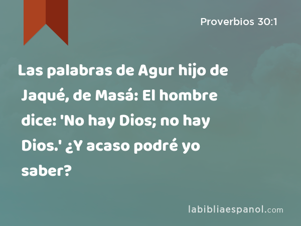 Las palabras de Agur hijo de Jaqué, de Masá: El hombre dice: 'No hay Dios; no hay Dios.' ¿Y acaso podré yo saber? - Proverbios 30:1