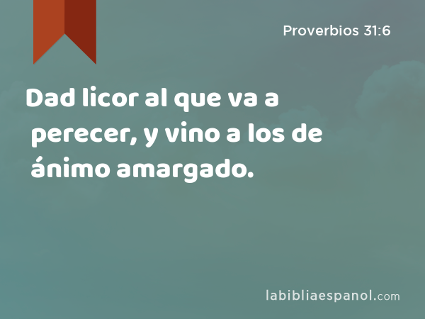 Dad licor al que va a perecer, y vino a los de ánimo amargado. - Proverbios 31:6