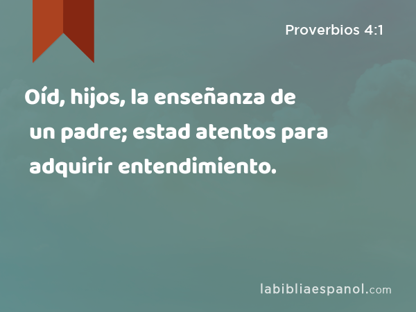 Oíd, hijos, la enseñanza de un padre; estad atentos para adquirir entendimiento. - Proverbios 4:1